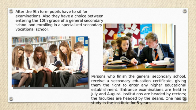 After the 9th form pupils have to sit for examinations. Also they have a choice between entering the 10th grade of a general secondary school and enrolling in a specialized secondary or vocational school. Persons who finish the general secondary school, receive a secondary education certificate, giving them the right to enter any higher educational establishment. Entrance examinations are held in July and August. Institutions are headed by rectors; the faculties are headed by the deans. One has to study in the institute for 5 years. 