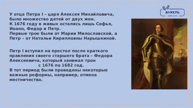 У отца Петра I – царя Алексея Михайловича, было множество детей от двух жен. К 1676 году в живых остались лишь Софья, Иоанн, Федор и Петр. Первые трое были от Марии Милославской, а Петр – от Натальи Кирилловны Нарышкиной. Петр I вступил на престол после краткого правления своего старшего брата – Федора Алексеевича, который занимал трон с 1676 по 1682 год.  В тот период были проведены некоторые важные реформы, например, отмена местничества. 