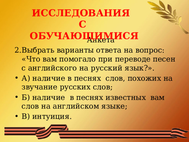 ИССЛЕДОВАНИЯ С ОБУЧАЮЩИМИСЯ  Анкета 2.Выбрать варианты ответа на вопрос: «Что вам помогало при переводе песен с английского на русский язык?». А) наличие в песнях слов, похожих на звучание русских слов; Б) наличие в песнях известных вам слов на английском языке; В) интуиция. 