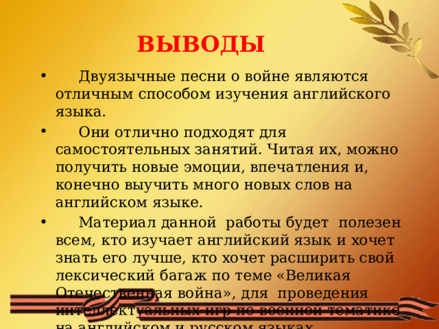 ВЫВОДЫ  Двуязычные песни о войне являются отличным способом изучения английского языка.  Они отлично подходят для самостоятельных занятий. Читая их, можно получить новые эмоции, впечатления и, конечно выучить много новых слов на английском языке.  Материал данной работы будет полезен всем, кто изучает английский язык и хочет знать его лучше, кто хочет расширить свой лексический багаж по теме «Великая Отечественная война», для проведения интеллектуальных игр по военной тематике на английском и русском языках. 