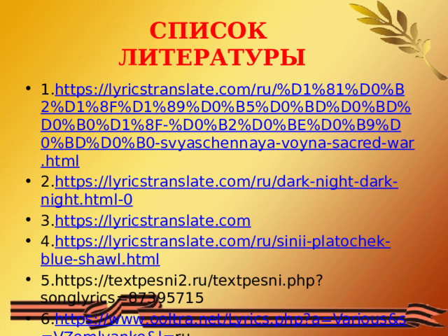 СПИСОК ЛИТЕРАТУРЫ 1. https :// lyricstranslate . com / ru /% D 1%81% D 0% B 2% D 1%8 F % D 1%89% D 0% B 5% D 0% BD % D 0% BD % D 0% B 0% D 1%8 F -% D 0% B 2% D 0% BE % D 0% B 9% D 0% BD % D 0% B 0- svyaschennaya - voyna - sacred - war . html 2. https :// lyricstranslate . com / ru / dark - night - dark - night . html -0 3. https :// lyricstranslate . com 4. https :// lyricstranslate . com / ru / sinii - platochek - blue - shawl . html 5.https://textpesni2.ru/textpesni.php?songlyrics=87395715 6. https :// www . ooltra . net / Lyrics . php ? a = Various & s = VZemlyanke & l = ru   