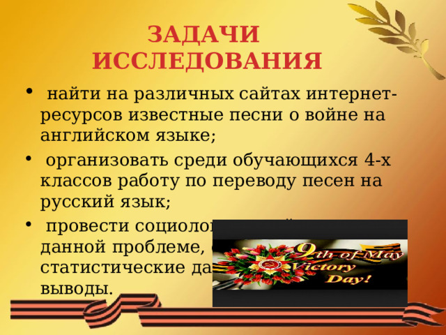 ЗАДАЧИ ИССЛЕДОВАНИЯ  найти на различных сайтах интернет-ресурсов известные песни о войне на английском языке;  организовать среди обучающихся 4-х классов работу по переводу песен на русский язык;  провести социологический опрос по данной проблеме, обработать статистические данные, сделать выводы. 