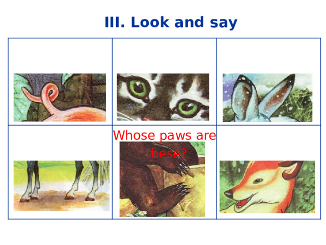III. Look and say  Whose tail is it? Whose eyes are these? Whose legs are these? Whose ears are these? Whose head is it? Whose paws are  these? 