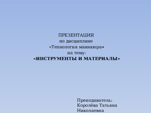 ПРЕЗЕНТАЦИЯ по дисциплине «Технология маникюра » на тему: «ИНСТРУМЕНТЫ И МАТЕРИАЛЫ» Преподаватель: Королёва Татьяна Николаевна 