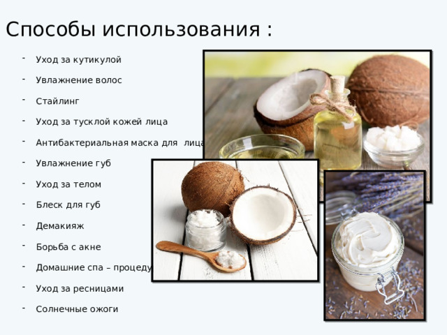 Способы использования : Уход за кутикулой Увлажнение волос Стайлинг Уход за тусклой кожей лица Антибактериальная маска для лица Увлажнение губ Уход за телом Блеск для губ Демакияж Борьба с акне Домашние спа – процедуры Уход за ресницами Солнечные ожоги 