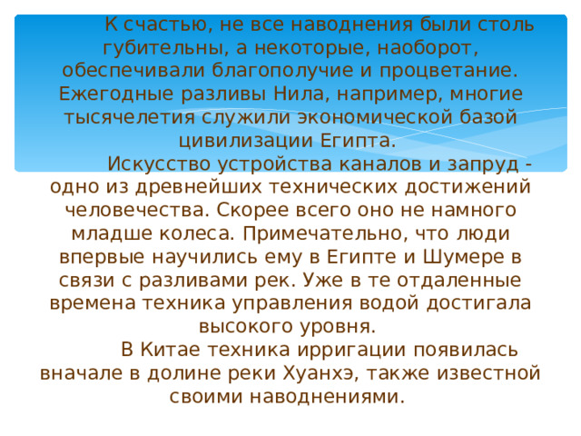 К счастью, не все наводнения были столь губительны, а некоторые, наоборот, обеспечивали благополучие и процветание. Ежегодные разливы Нила, например, многие тысячелетия служили экономической базой цивилизации Египта.   Искусство устройства каналов и запруд - одно из древнейших технических достижений человечества. Скорее всего оно не намного младше колеса. Примечательно, что люди впервые научились ему в Египте и Шумере в связи с разливами рек. Уже в те отдаленные времена техника управления водой достигала высокого уровня.   В Китае техника ирригации появилась вначале в долине реки Хуанхэ, также известной своими наводнениями.   