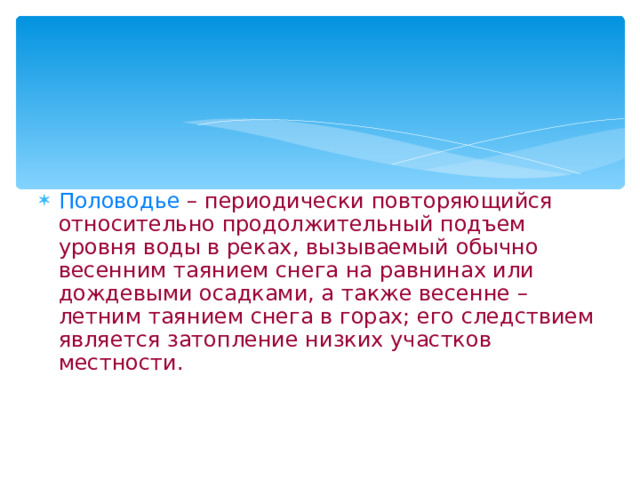 Половодье  – периодически повторяющийся относительно продолжительный подъем уровня воды в реках, вызываемый обычно весенним таянием снега на равнинах или дождевыми осадками, а также весенне – летним таянием снега в горах; его следствием является затопление низких участков местности.   