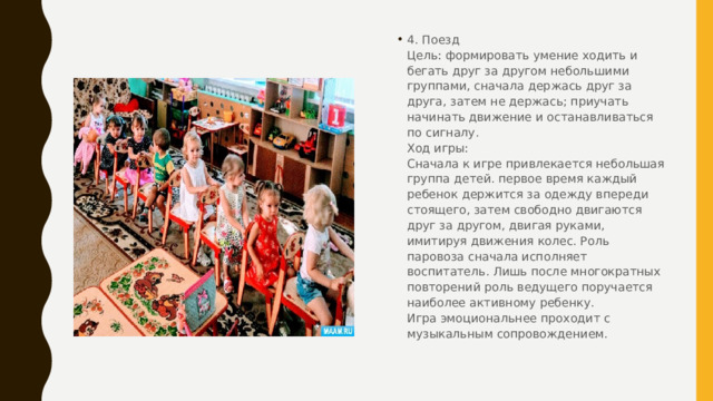 4. Поезд  Цель: формировать умение ходить и бегать друг за другом небольшими группами, сначала держась друг за друга, затем не держась; приучать начинать движение и останавливаться по сигналу.  Ход игры:  Сначала к игре привлекается небольшая группа детей. первое время каждый ребенок держится за одежду впереди стоящего, затем свободно двигаются друг за другом, двигая руками, имитируя движения колес. Роль паровоза сначала исполняет воспитатель. Лишь после многократных повторений роль ведущего поручается наиболее активному ребенку.  Игра эмоциональнее проходит с музыкальным сопровождением. 