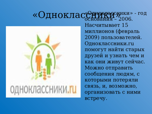 «Одноклассники» « Одноклассники » - год основания – 2006. Насчитывает 15 миллионов (февраль 2009) пользователей. Одноклассники.ru помогут найти старых друзей и узнать чем и как они живут сейчас. Можно отправить сообщения людям, с которыми потеряли связь, и, возможно, организовать с ними встречу.  