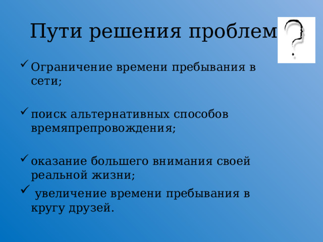 Пути решения проблемы Ограничение времени пребывания в сети; поиск альтернативных способов времяпрепровождения; оказание большего внимания своей реальной жизни;  увеличение времени пребывания в кругу друзей.  