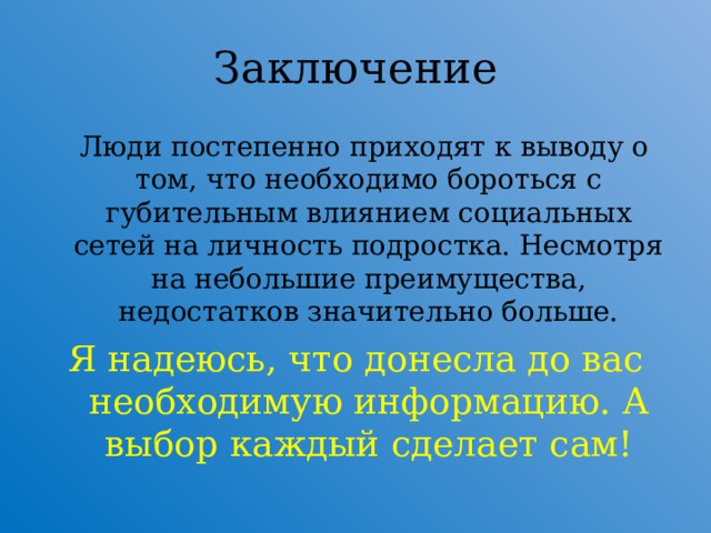 Заключение  Люди постепенно приходят к выводу о том, что необходимо бороться с губительным влиянием социальных сетей на личность подростка. Несмотря на небольшие преимущества, недостатков значительно больше. Я надеюсь, что донесла до вас необходимую информацию. А выбор каждый сделает сам!  