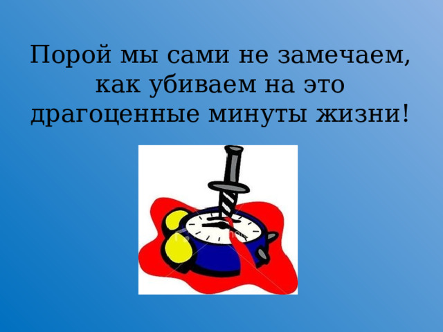    Порой мы сами не замечаем, как убиваем на это драгоценные минуты жизни!  