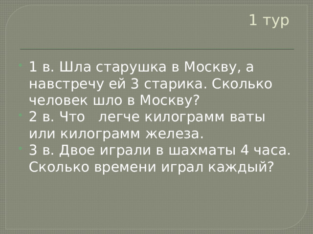 1 тур   1 в. Шла старушка в Москву, а навстречу ей 3 старика. Сколько человек шло в Москву?  2 в. Что легче килограмм ваты или килограмм железа. 3 в. Двое играли в шахматы 4 часа. Сколько времени играл каждый? 