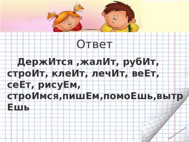 Ответ  ДержИтся ,жалИт, рубИт, строИт, клеИт, лечИт, веЕт, сеЕт, рисуЕм, строИмся,пишЕм,помоЕшь,вытрЕшь 