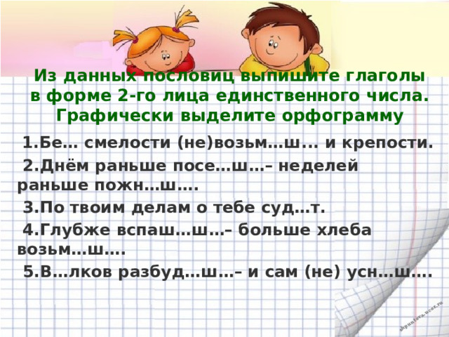 Из данных пословиц выпишите глаголы в форме 2-го лица единственного числа. Графически выделите орфограмму  1.Бе… смелости (не)возьм…ш... и крепости.  2.Днём раньше посе…ш…– неделей раньше пожн…ш….  3. По твоим делам о тебе суд…т.  4.Глубже вспаш…ш…– больше хлеба возьм…ш….  5.В…лков разбуд…ш…– и сам (не) усн…ш….  