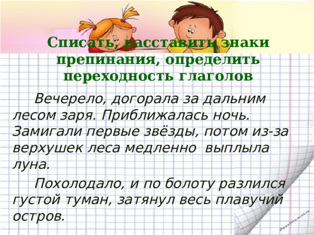 Списать, расставить знаки препинания, определить переходность глаголов  Вечерело, догорала за дальним лесом заря. Приближалась ночь. Замигали первые звёзды, потом из-за верхушек леса медленно  выплыла луна.  Похолодало, и по болоту разлился густой туман, затянул весь плавучий остров.  