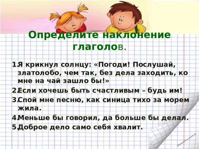  Определите наклонение глаголо в .   Я крикнул солнцу: «Погоди! Послушай, златолобо, чем так, без дела заходить, ко мне на чай зашло бы!» Если хочешь быть счастливым – будь им! Спой мне песню, как синица тихо за морем жила. Меньше бы говорил, да больше бы делал. Доброе дело само себя хвалит.  