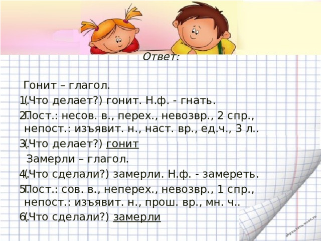 Ответ:    Гонит – глагол. (Что делает?) гонит. Н.ф. - гнать. Пост.: несов. в., перех., невозвр., 2 спр., непост.: изъявит. н., наст. вр., ед.ч., 3 л.. (Что делает?)  гонит  Замерли – глагол. (Что сделали?) замерли. Н.ф. - замереть. Пост.: сов. в., неперех., невозвр., 1 спр., непост.: изъявит. н., прош. вр., мн. ч.. (Что сделали?)  замерли   