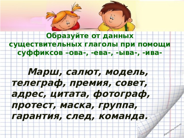 Образуйте от данных существительных глаголы при помощи суффиксов –ова-, -ева-, -ыва-, -ива-  Марш, салют, модель, телеграф, премия, совет, адрес, цитата, фотограф, протест, маска, группа, гарантия, след, команда.  