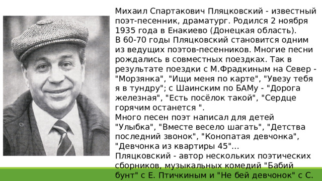 Михаил Спартакович Пляцковский - известный поэт-песенник, драматург. Родился 2 ноября 1935 года в Енакиево (Донецкая область). В 60-70 годы Пляцковский становится одним из ведущих поэтов-песенников. Многие песни рождались в совместных поездках. Так в результате поездки с М.Фрадкиным на Север - 
