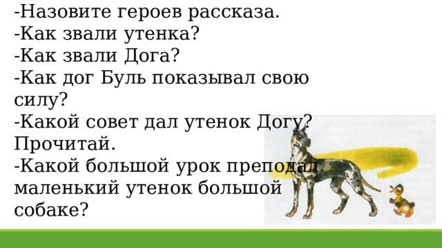 -Назовите героев рассказа. -Как звали утенка? -Как звали Дога? -Как дог Буль показывал свою силу? -Какой совет дал утенок Догу? Прочитай. -Какой большой урок преподал маленький утенок большой собаке? 