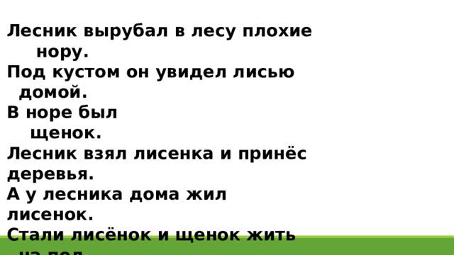 Лесник вырубал в лесу плохие нору. Под кустом он увидел лисью домой. В норе был щенок. Лесник взял лисенка и принёс деревья. А у лесника дома жил лисенок. Стали лисёнок и щенок жить на пол. Они любили вместе. Лисёнок залезет на лавку и прыгнет спать. А щенок ищет играть. Так поиграют и лягут вместе лисёнка. 