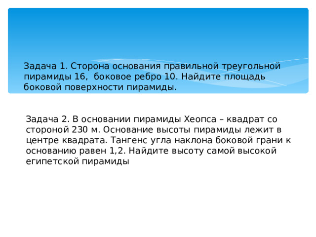Задача 1. Сторона основания правильной треугольной пирамиды 16,  боковое ребро 10. Найдите площадь боковой поверхности пирамиды. Задача 2. В основании пирамиды Хеопса – квадрат со стороной 230 м. Основание высоты пирамиды лежит в центре квадрата. Тангенс угла наклона боковой грани к основанию равен 1,2. Найдите высоту самой высокой египетской пирамиды 