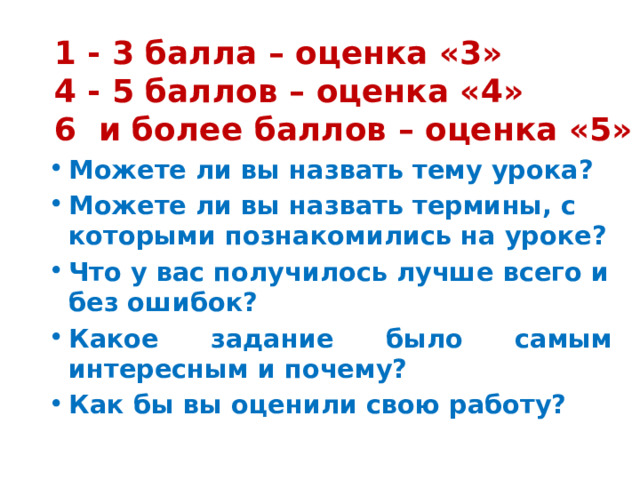 1 - 3 балла – оценка «3» 4 - 5 баллов – оценка «4» 6 и более баллов – оценка «5» Можете ли вы назвать тему урока? Можете ли вы назвать термины, с которыми познакомились на уроке? Что у вас получилось лучше всего и без ошибок? Какое задание было самым интересным и почему? Как бы вы оценили свою работу? 