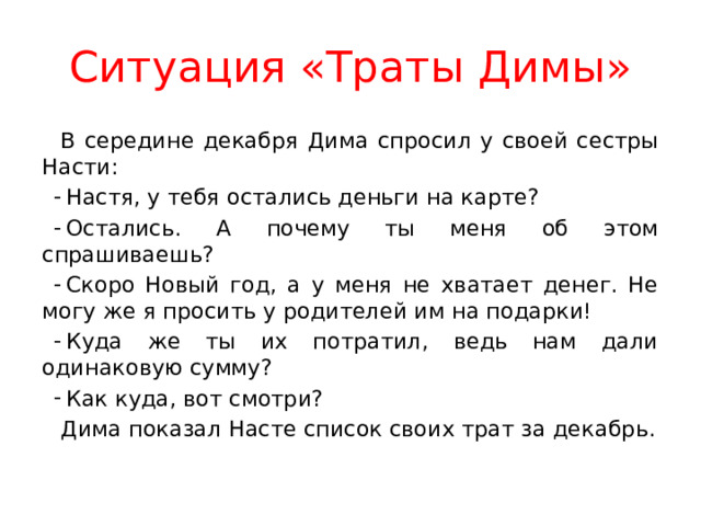 Ситуация «Траты Димы» В середине декабря Дима спросил у своей сестры Насти: Настя, у тебя остались деньги на карте? Остались. А почему ты меня об этом спрашиваешь? Скоро Новый год, а у меня не хватает денег. Не могу же я просить у родителей им на подарки! Куда же ты их потратил, ведь нам дали одинаковую сумму? Как куда, вот смотри? Дима показал Насте список своих трат за декабрь. 