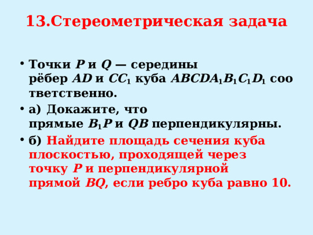 13.Стереометрическая задача   Точки  P  и  Q   — середины рёбер  AD  и  CC 1  куба  ABCDA 1 B 1 C 1 D 1  соответственно. а)  Докажите, что прямые  B 1 P  и  QB  перпендикулярны. б)   Найдите площадь сечения куба плоскостью, проходящей через точку  P  и перпендикулярной прямой  BQ , если ребро куба равно 10. 