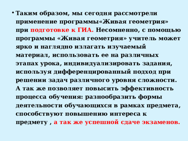 Таким образом, мы сегодня рассмотрели применение программы«Живая геометрия» при подготовке к ГИА. Несомненно, с помощью программы «Живая геометрия» учитель может ярко и наглядно излагать изучаемый материал, использовать ее на различных этапах урока, индивидуализировать задания, используя дифференцированный подход при решении задач различного уровня сложности. А так же позволяет повысить эффективность процесса обучения: разнообразить формы деятельности обучающихся в рамках предмета, способствуют повышению интереса к предмету , а так же успешной сдаче экзаменов. 