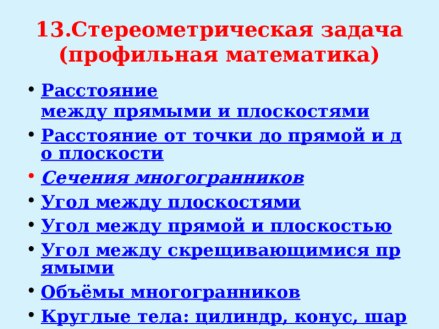 13.Стереометрическая задача  (профильная математика) Расстояние  между прямыми и плоскостями Расстояние от точки до прямой и до плоскости Сечения многогранников Угол между плоскостями Угол между прямой и плоскостью Угол между скрещивающимися прямыми Объёмы многогранников Круглые тела: цилиндр, конус, шар 