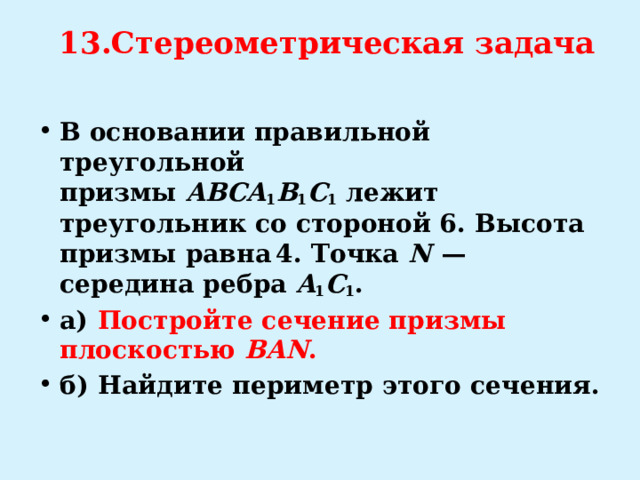 13.Стереометрическая задача   В основании правильной треугольной призмы  ABCA 1 B 1 C 1  лежит треугольник со стороной 6. Высота призмы равна 4. Точка  N   — середина ребра  A 1 C 1 . а)   Постройте сечение призмы плоскостью  BAN . б)  Найдите периметр этого сечения. 