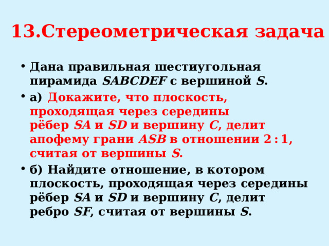 13.Стереометрическая задача Дана правильная шестиугольная пирамида  SABCDEF  с вершиной  S . а)   Докажите, что плоскость, проходящая через середины рёбер  SA  и  SD  и вершину  C , делит апофему грани  ASB  в отношении 2 : 1, считая от вершины  S . б)  Найдите отношение, в котором плоскость, проходящая через середины рёбер  SA  и  SD  и вершину  C , делит ребро  SF , считая от вершины  S . 