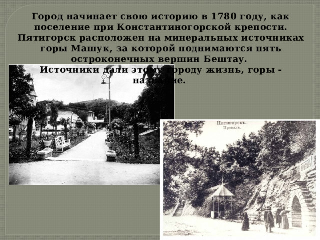 Город начинает свою историю в 1780 году, как поселение при Константиногорской крепости. Пятигорск расположен на минеральных источниках горы Машук, за которой поднимаются пять остроконечных вершин Бештау. Источники дали этому городу жизнь, горы - название. 
