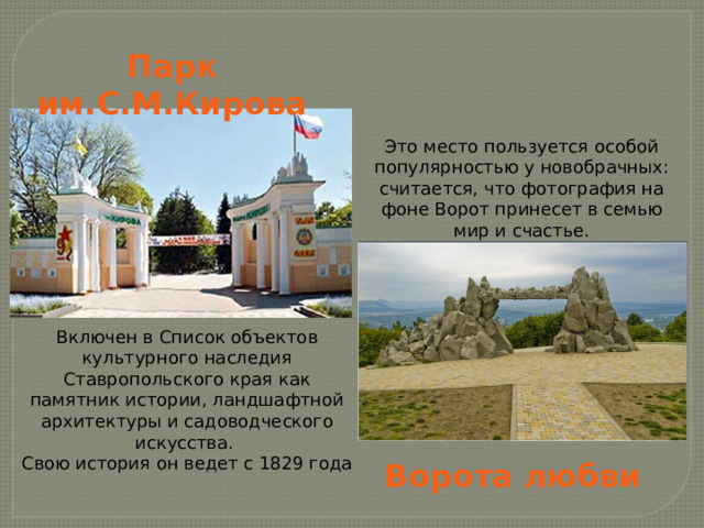 Парк им.С.М.Кирова Это место пользуется особой популярностью у новобрачных: считается, что фотография на фоне Ворот принесет в семью мир и счастье. Включен в Список объектов культурного наследия Ставропольского края как памятник истории, ландшафтной архитектуры и садоводческого искусства. Свою история он ведет с 1829 года Ворота любви 