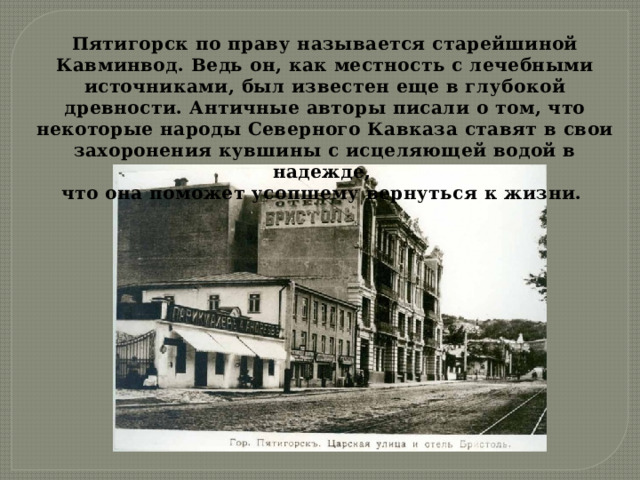Пятигорск по праву называется старейшиной Кавминвод. Ведь он, как местность с лечебными источниками, был известен еще в глубокой древности. Античные авторы писали о том, что некоторые народы Северного Кавказа ставят в свои захоронения кувшины с исцеляющей водой в надежде, что она поможет усопшему вернуться к жизни. 
