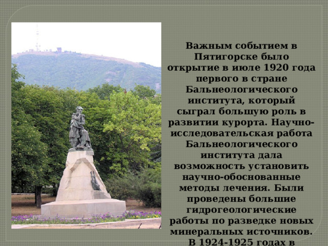 Важным событием в Пятигорске было открытие в июле 1920 года первого в стране Бальнеологического института, который сыграл большую роль в развитии курорта. Научно-исследовательская работа Бальнеологического института дала возможность установить научно-обоснованные методы лечения. Были проведены большие гидрогеологические работы по разведке новых минеральных источников. В 1924-1925 годах в Пятигорске были открыты три железистых источника. 