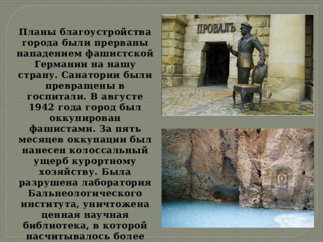 Планы благоустройства города были прерваны нападением фашистской Германии на нашу страну. Санатории были превращены в госпитали. В августе 1942 года город был оккупирован фашистами. За пять месяцев оккупации был нанесен колоссальный ущерб курортному хозяйству. Была разрушена лаборатория Бальнеологического института, уничтожена ценная научная библиотека, в которой насчитывалось более 100 тысяч книг, вывезено все ценное оборудование, сожжены и повреждены лучшие санатории 
