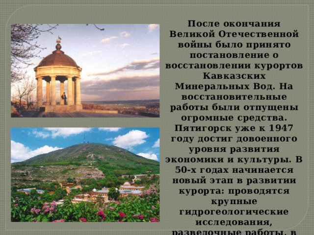 После окончания Великой Отечественной войны было принято постановление о восстановлении курортов Кавказских Минеральных Вод. На восстановительные работы были отпущены огромные средства. Пятигорск уже к 1947 году достиг довоенного уровня развития экономики и культуры. В 50-х годах начинается новый этап в развитии курорта: проводятся крупные гидрогеологические исследования, разведочные работы, в результате которых Пятигорск получил новые минеральные воды (соляно-щелочная вода типа ессентукской, горячий нарзан). 