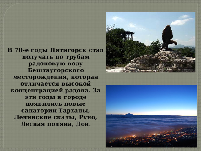 В 70-е годы Пятигорск стал получать по трубам радоновую воду Бештаугорского месторождения, которая отличается высокой концентрацией радона. За эти годы в городе появились новые санатории Тарханы, Ленинские скалы, Руно, Лесная поляна, Дон. 