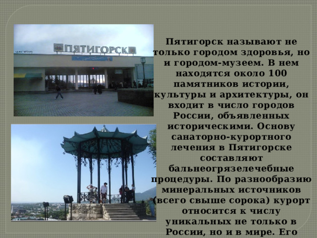Пятигорск называют не только городом здоровья, но и городом-музеем. В нем находятся около 100 памятников истории, культуры и архитектуры, он входит в число городов России, объявленных историческими. Основу санаторно-курортного лечения в Пятигорске составляют бальнеогрязелечебные процедуры. По разнообразию минеральных источников (всего свыше сорока) курорт относится к числу уникальных не только в России, но и в мире. Его называют Природным Музеем минеральных вод. 