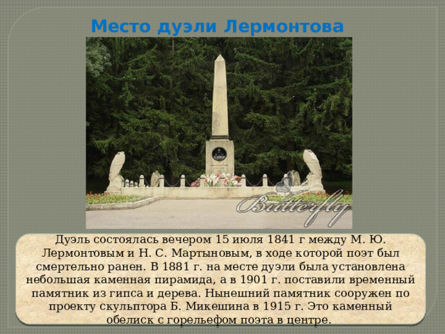 Место дуэли Лермонтова Дуэль состоялась вечером 15 июля 1841 г между М. Ю. Лермонтовым и Н. С. Мартыновым, в ходе которой поэт был смертельно ранен. В 1881 г. на месте дуэли была установлена небольшая каменная пирамида, а в 1901 г. поставили временный памятник из гипса и дерева. Нынешний памятник сооружен по проекту скульптора Б. Микешина в 1915 г. Это каменный обелиск с горельефом поэта в центре. 
