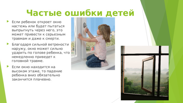 Частые ошибки детей Если ребенок откроет окно настежь или будет пытаться выпрыгнуть через него, это может привести к серьезным травмам и даже к смерти. Благодаря сильной ветрености наружу, окно может сильно ударить по голове ребенка, что немедленно приведет к головной травме. Если окно находится на высоком этаже, то падение ребенка вниз обязательно закончится плачевно. 