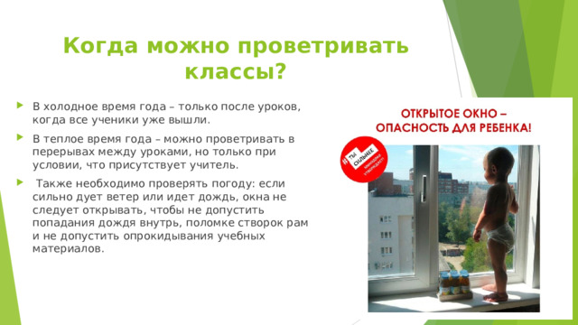 Когда можно проветривать классы?   В холодное время года – только после уроков, когда все ученики уже вышли. В теплое время года – можно проветривать в перерывах между уроками, но только при условии, что присутствует учитель.  Также необходимо проверять погоду: если сильно дует ветер или идет дождь, окна не следует открывать, чтобы не допустить попадания дождя внутрь, поломке створок рам и не допустить опрокидывания учебных материалов. 