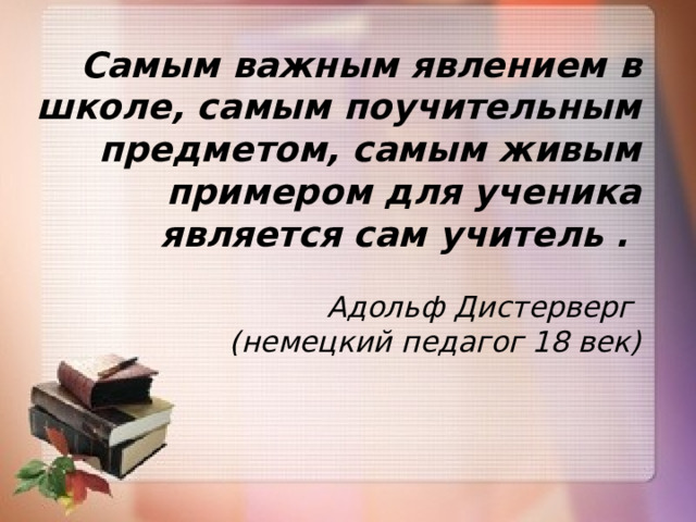 Самым важным явлением в школе, самым поучительным предметом, самым живым примером для ученика является сам учитель .  Адольф Дистерверг (немецкий педагог 18 век)  