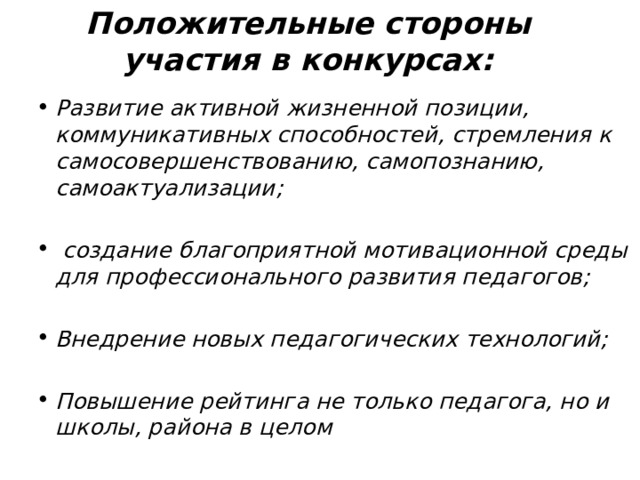 Положительные стороны участия в конкурсах:  Развитие активной жизненной позиции, коммуникативных способностей, стремления к самосовершенствованию, самопознанию, самоактуализации;   создание благоприятной мотивационной среды для профессионального развития педагогов;  Внедрение новых педагогических технологий;  Повышение рейтинга не только педагога, но и школы, района в целом  