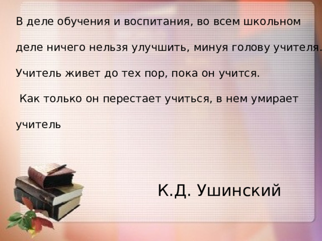 В деле обучения и воспитания, во всем школьном деле ничего нельзя улучшить, минуя голову учителя. Учитель живет до тех пор, пока он учится.  Как только он перестает учиться, в нем умирает учитель К.Д. Ушинский 