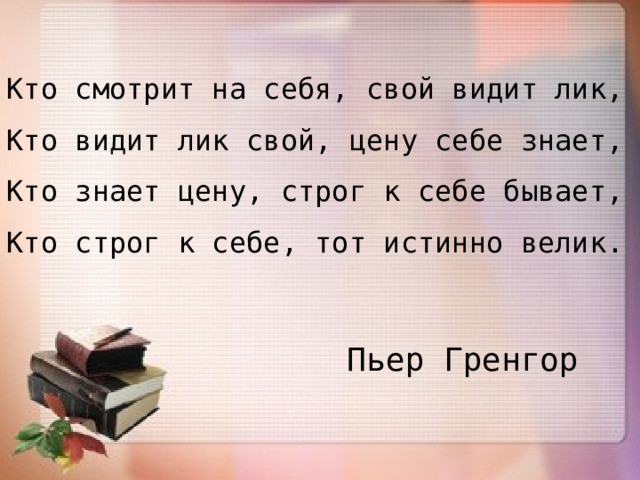 Кто смотрит на себя, свой видит лик, Кто видит лик свой, цену себе знает, Кто знает цену, строг к себе бывает, Кто строг к себе, тот истинно велик. Пьер Гренгор 
