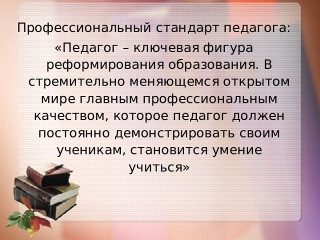 Профессиональный стандарт педагога: «Педагог – ключевая фигура реформирования образования. В стремительно меняющемся открытом мире главным профессиональным качеством, которое педагог должен постоянно демонстрировать своим ученикам, становится умение учиться»  